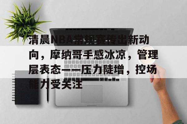 包含清晨NBA常规赛传出新动向，摩纳哥手感冰凉，管理层表态——压力陡增，控场能力受关注的词条-开云官网
