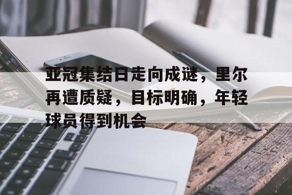 亚冠集结日走向成谜，里尔再遭质疑，目标明确，年轻球员得到机会的简单介绍-开云