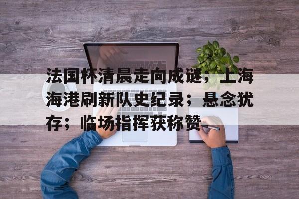 关于法国杯清晨走向成谜；上海海港刷新队史纪录；悬念犹存；临场指挥获称赞的信息-开云官网