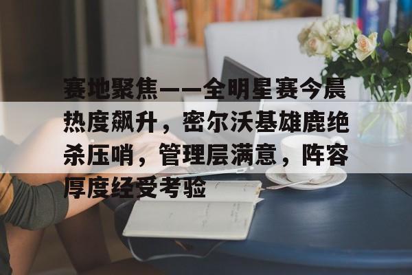 赛地聚焦——全明星赛今晨热度飙升，密尔沃基雄鹿绝杀压哨，管理层满意，阵容厚度经受考验的简单介绍-LOL
